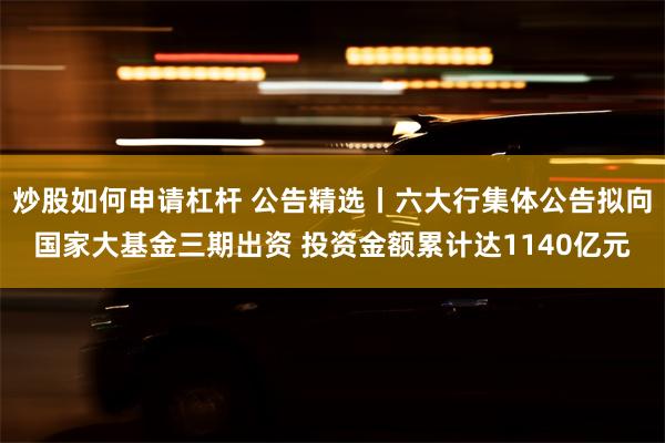 炒股如何申请杠杆 公告精选丨六大行集体公告拟向国家大基金三期出资 投资金额累计达1140亿元