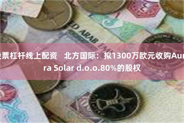 股票杠杆线上配资   北方国际：拟1300万欧元收购Aurora Solar d.o.o.80%的股权