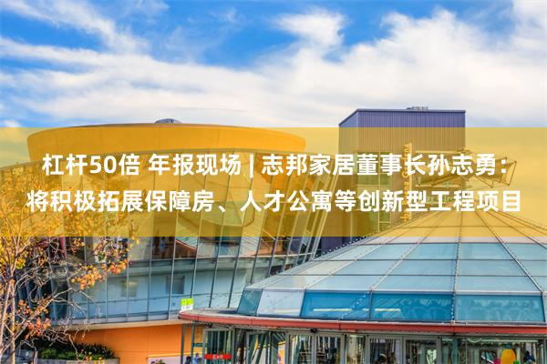 杠杆50倍 年报现场 | 志邦家居董事长孙志勇：将积极拓展保障房、人才公寓等创新型工程项目