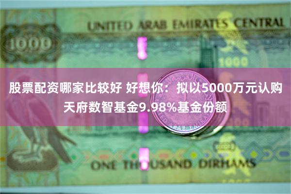 股票配资哪家比较好 好想你：拟以5000万元认购天府数智基金9.98%基金份额