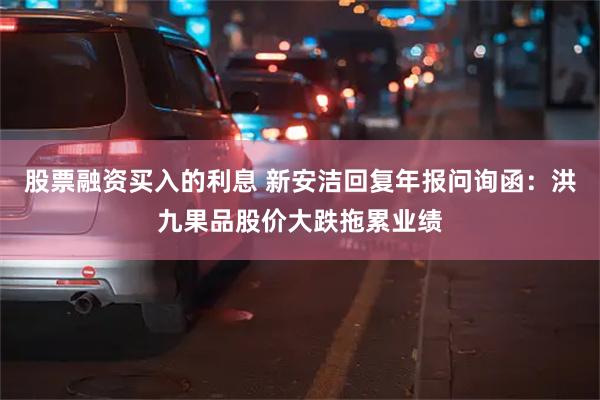 股票融资买入的利息 新安洁回复年报问询函：洪九果品股价大跌拖累业绩