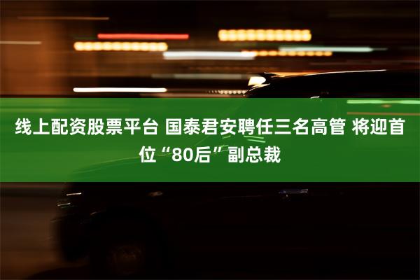 线上配资股票平台 国泰君安聘任三名高管 将迎首位“80后”副总裁