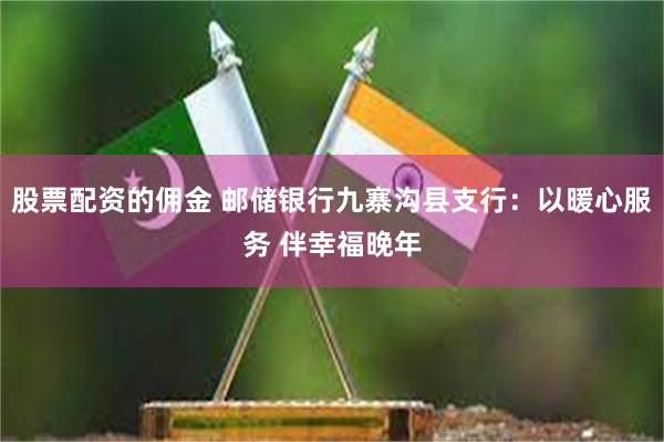 股票配资的佣金 邮储银行九寨沟县支行：以暖心服务 伴幸福晚年