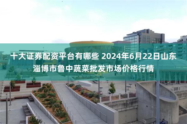 十大证券配资平台有哪些 2024年6月22日山东淄博市鲁中蔬菜批发市场价格行情