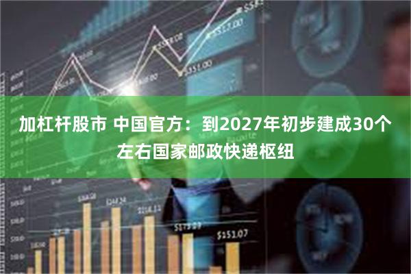 加杠杆股市 中国官方：到2027年初步建成30个左右国家邮政快递枢纽