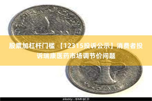 股票加杠杆门槛 【12315投诉公示】消费者投诉瑞康医药市场调节价问题