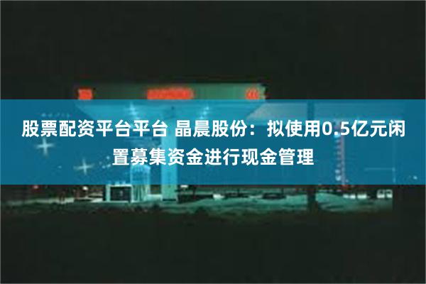 股票配资平台平台 晶晨股份：拟使用0.5亿元闲置募集资金进行现金管理